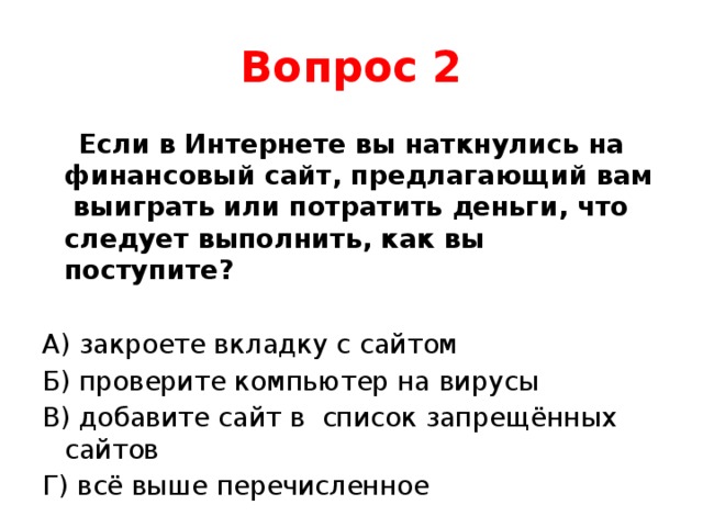 Вопрос 2  Если в Интернете вы наткнулись на финансовый сайт, предлагающий вам выиграть или потратить деньги, что следует выполнить, как вы поступите? А) закроете вкладку с сайтом Б) проверите компьютер на вирусы В) добавите сайт в список запрещённых сайтов Г) всё выше перечисленное