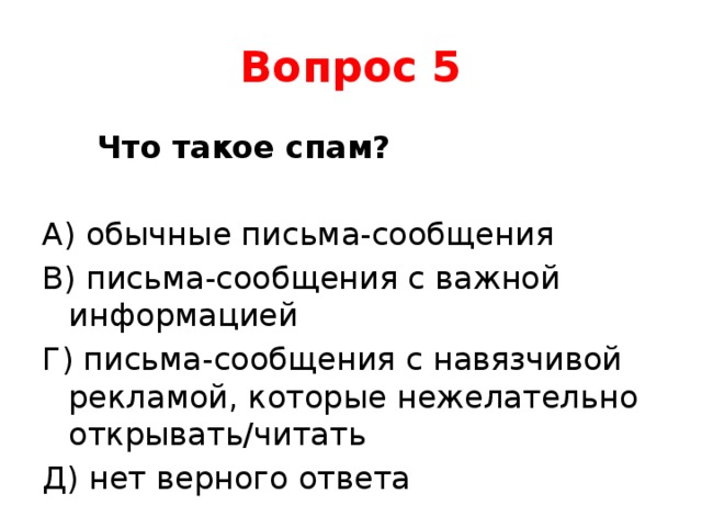 Вопрос 5  Что такое спам? А) обычные письма-сообщения В) письма-сообщения с важной информацией Г) письма-сообщения с навязчивой рекламой, которые нежелательно открывать/читать Д) нет верного ответа