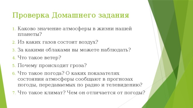 Проверка Домашнего задания Каково значение атмосферы в жизни нашей планеты? Из каких газов состоит воздух? За какими облаками вы можете наблюдать? Что такое ветер? Почему происходит гроза? Что такое погода? О каких показателях состояния атмосферы сообщают в прогнозах погоды, передаваемых по радио и телевидению? Что такое климат? Чем он отличается от погоды? 