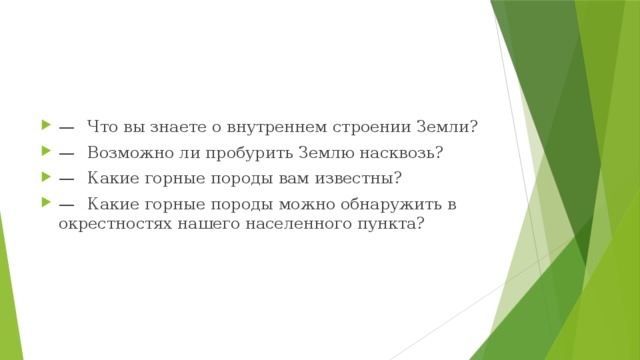 —   Что вы знаете о внутреннем строении Земли? —   Возможно ли пробурить Землю насквозь? —   Какие горные породы вам известны? —   Какие горные породы можно обнаружить в окрестностях нашего населенного пункта? 