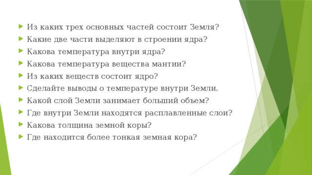 Из каких трех основных частей состоит Земля? Какие две части выделяют в строении ядра? Какова температура внутри ядра? Какова температура вещества мантии? Из каких веществ состоит ядро? Сделайте выводы о температуре внутри Земли. Какой слой Земли занимает больший объем? Где внутри Земли находятся расплавленные слои? Какова толщина земной коры? Где находится более тонкая земная кора? 