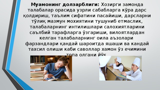 Муамонинг долзарблиги: Хозирги замонда талабалар орасида узрли сабабларга кўра дарс қолдириш, таълим сифатини пасайиши, дарсларни тўлиқ мазмун мохиятини тушуниб етмаслик, талабаларнинг интилишлари салохиятларини саълбий тарафларга ўзгариши, вилоятлардан келган талабаларнинг оила аъзолари фарзандлари қандай шароитда яшаши ва кандай тахсил олиши каби саволлар хамон ўз ечимини топа олгани йўқ 