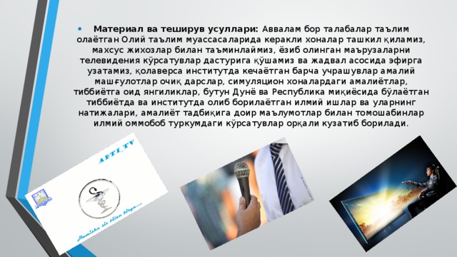 Материал ва теширув усуллари: Аввалам бор талабалар таълим олаётган Олий таълим муассасаларида керакли хоналар ташкил қиламиз, махсус жихозлар билан таъминлаймиз, ёзиб олинган маърузаларни телевидения кўрсатувлар дастурига қўшамиз ва жадвал асосида эфирга узатамиз, қолаверса институтда кечаётган барча учрашувлар амалий машғулотлар очиқ дарслар, симуляцион хоналардаги амалиётлар, тиббиётга оид янгиликлар, бутун Дунё ва Республика миқиёсида бўлаётган тиббиётда ва институтда олиб борилаётган илмий ишлар ва уларнинг натижалари, амалиёт тадбиқига доир маълумотлар билан томошабинлар илмий оммобоб туркумдаги кўрсатувлар орқали кузатиб борилади. 