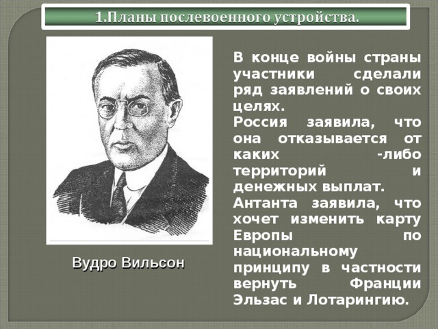  В конце войны страны участники сделали ряд заявлений о своих целях.  Россия заявила, что она отказывается от каких -либо территорий и денежных выплат.  Антанта заявила, что хочет изменить карту Европы по национальному принципу в частности вернуть Франции Эльзас и Лотарингию. Вудро Вильсон 