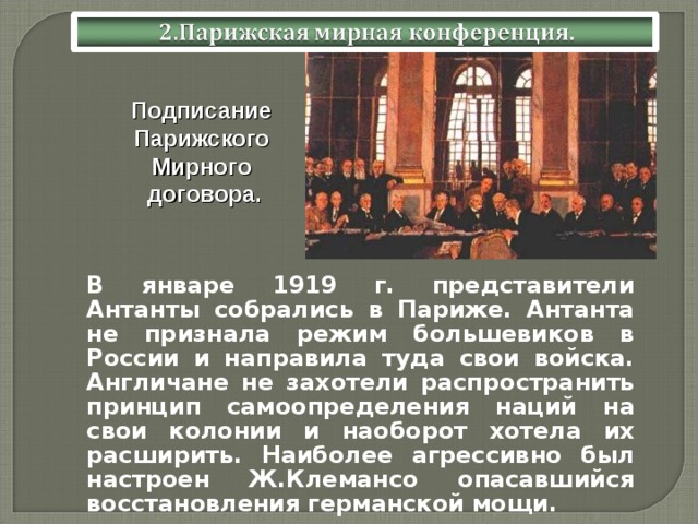 Подписание Парижского Мирного договора. В январе 1919 г. представители Антанты собрались в Париже. Антанта не признала режим большевиков в России и направила туда свои войска. Англичане не захотели распространить принцип самоопределения наций на свои колонии и наоборот хотела их расширить. Наиболее агрессивно был настроен Ж.Клемансо опасавшийся восстановления германской мощи.