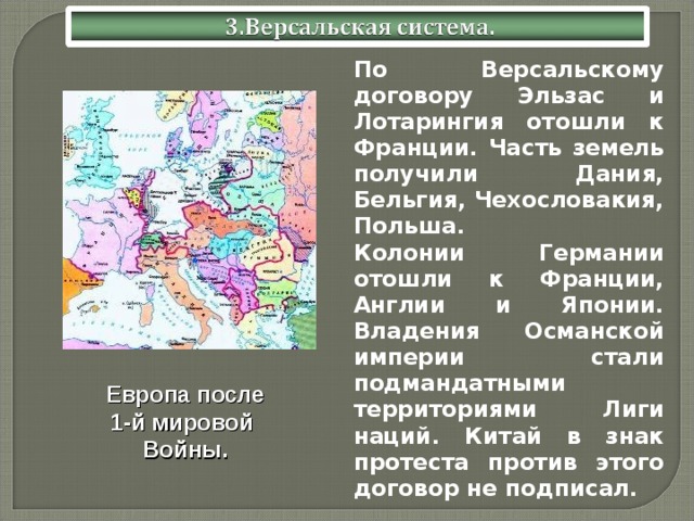  По Версальскому договору Эльзас и Лотарингия отошли к Франции. Часть земель получили Дания, Бельгия, Чехословакия, Польша.  Колонии Германии отошли к Франции, Англии и Японии. Владения Османской империи стали подмандатными территориями Лиги наций. Китай в знак протеста против этого договор не подписал. Европа после 1-й мировой Войны. 