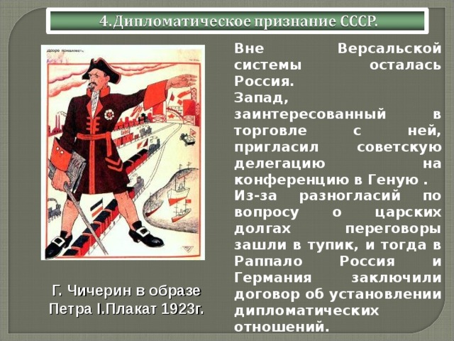 Вне Версальской системы осталась Россия. Запад, заинтересованный в торговле с ней, пригласил советскую делегацию на конференцию в Геную . Из-за разногласий по вопросу о царских долгах переговоры зашли в тупик, и тогда в Раппало Россия и Германия заключили договор об установлении дипломатических отношений. Г. Чичерин в образе Петра I .Плакат 1923г.