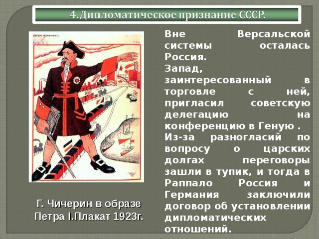  Вне Версальской системы осталась Россия.  Запад, заинтересованный в торговле с ней, пригласил советскую делегацию на конференцию в Геную .  Из-за разногласий по вопросу о царских долгах переговоры зашли в тупик, и тогда в Раппало Россия и Германия заключили договор об установлении дипломатических отношений. Г. Чичерин в образе Петра I .Плакат 1923г. 