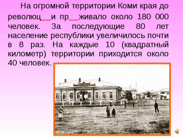 На огромной территории Коми края до революц  и пр  живало около 180 000 человек. За последующие 80 лет население республики увеличилось почти в 8 раз. На каждые 10 (квадратный километр) территории приходится около 40 человек. 