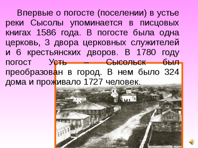 Впервые о погосте (поселении) в устье реки Сысолы упоминается в писцовых книгах 1586 года. В погосте была одна церковь, 3 двора церковных служителей и 6 крестьянских дворов. В 1780 году погост Усть – Сысольск был преобразован в город. В нем было 324 дома и проживало 1727 человек. 