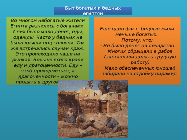 Быт богатых и бедных египтян Во многом небогатые жители Египта разнились с богачами. У них было мало денег, еды, одежды. Часто у бедных не было крыши под головой. Так же встречались случаи краж. Это происходило чаще на рынках. Больше всего крали еду и драгоценности. Еду – чтоб прокормиться, а драгоценности – можно продать в другом городе. Ещё один факт: бедные жили меньше богатых. Потому, что: - Не было денег на лекарство Многих обращали в рабов (заставляли делать трудную работу) Мало обеспеченных юношей забирали на стройку пирамид. 