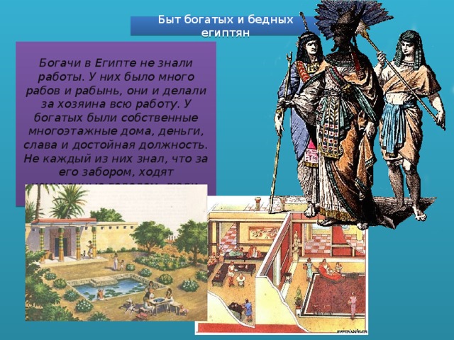 Быт богатых и бедных египтян Богачи в Египте не знали работы. У них было много рабов и рабынь, они и делали за хозяина всю работу. У богатых были собственные многоэтажные дома, деньги, слава и достойная должность. Не каждый из них знал, что за его забором, ходят измученные голодом, люди. 