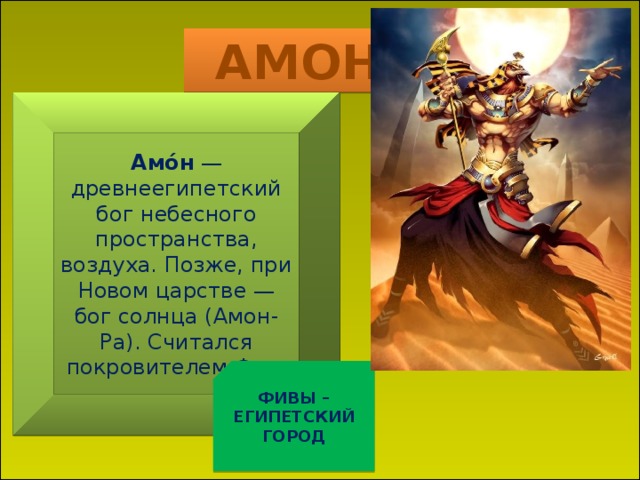 АМОН Амо́н  — древнеегипетский бог небесного пространства, воздуха. Позже, при Новом царстве — бог солнца (Амон-Ра). Считался покровителем Фив. ФИВЫ – ЕГИПЕТСКИЙ ГОРОД   СЕЙЧАС МЫ С ВАМИ ПОЗНАКОМИМСЯ С НЕКОТЫРЫМИ ИЗ БОГОВ ЕГИПТА 