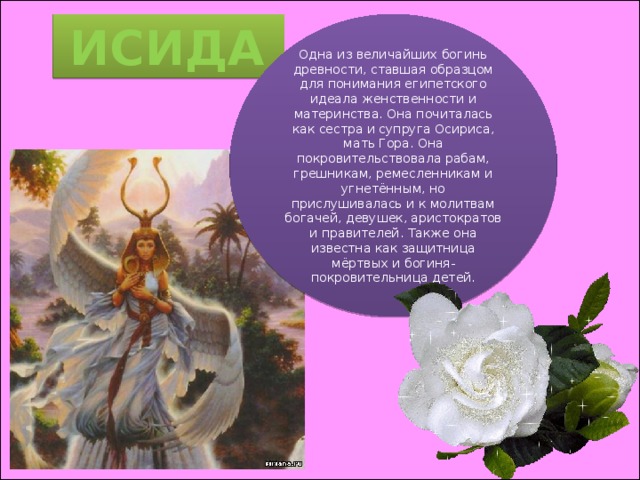 ИСИДА Одна из величайших богинь древности, ставшая образцом для понимания египетского идеала женственности и материнства. Она почиталась как сестра и супруга Осириса, мать Гора. Она покровительствовала рабам, грешникам, ремесленникам и угнетённым, но прислушивалась и к молитвам богачей, девушек, аристократов и правителей. Также она известна как защитница мёртвых и богиня-покровительница детей. 