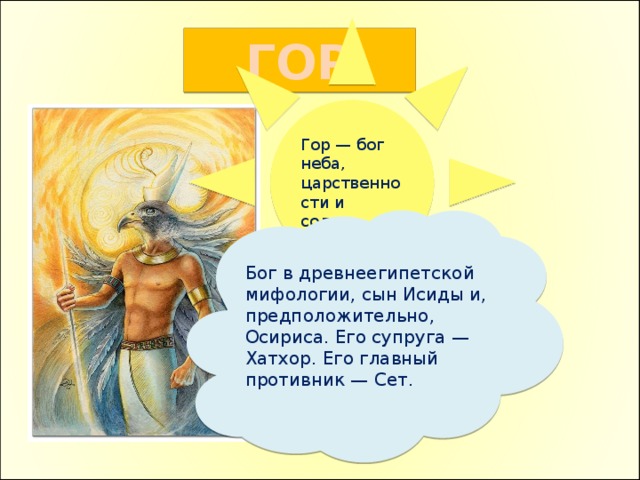 Гор — бог неба, царственности и солнца ГОР Бог в древнеегипетской мифологии, сын Исиды и, предположительно, Осириса. Его супруга — Хатхор. Его главный противник — Сет. 