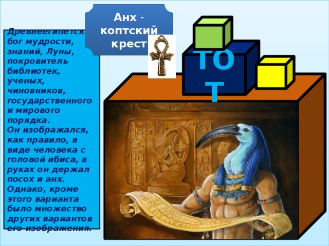 Анх - коптский крест  Древнеегипетский бог мудрости, знаний, Луны, покровитель библиотек, ученых, чиновников, государственного и мирового порядка. Он изображался, как правило, в виде человека с головой ибиса, в руках он держал посох и анх. Однако, кроме этого варианта было множество других вариантов его изображения. ТОТ  
