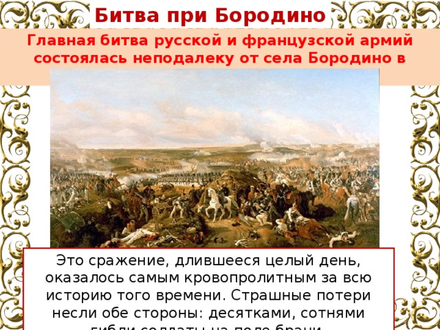 Битва при Бородино Главная битва русской и французской армий состоялась неподалеку от села Бородино в августе 1812 года. Это сражение, длившееся целый день, оказалось самым кровопролитным за всю историю того времени. Страшные потери несли обе стороны: десятками, сотнями гибли солдаты на поле брани. 
