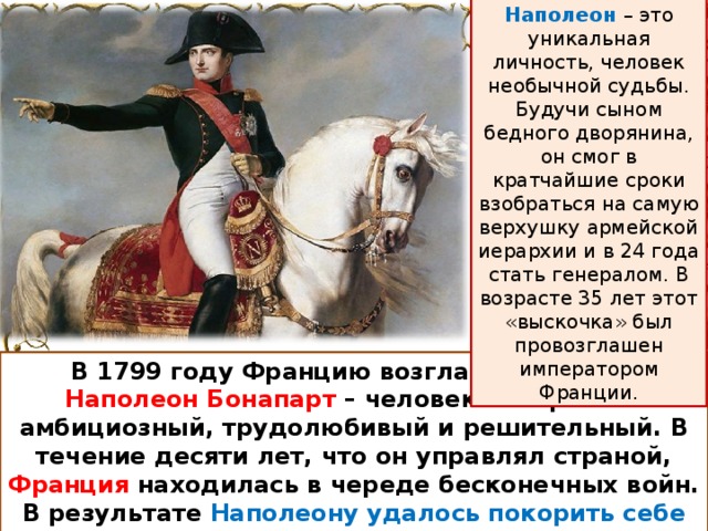 Наполеон – это уникальная личность, человек необычной судьбы. Будучи сыном бедного дворянина, он смог в кратчайшие сроки взобраться на самую верхушку армейской иерархии и в 24 года стать генералом. В возрасте 35 лет этот «выскочка» был провозглашен императором Франции. В 1799 году Францию возглавил генерал Наполеон Бонапарт – человек невероятно амбициозный, трудолюбивый и решительный. В течение десяти лет, что он управлял страной, Франция находилась в череде бесконечных войн. В результате Наполеону удалось покорить себе всю Европу, но ему этого было мало. 