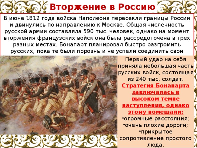Вторжение в Россию В июне 1812 года войска Наполеона пересекли границы России и двинулись по направлению к Москве. Общая численность русской армии составляла 590 тыс. человек, однако на момент вторжения французских войск она была рассредоточена в трех разных местах. Бонапарт планировал быстро разгромить русских, пока те были порознь и не успели соединить свои военные части. Первый удар на себя приняла небольшая часть русских войск, состоящая из 240 тыс. солдат. Стратегия Бонапарта заключалась в высоком темпе наступления, однако этому помешали: огромные расстояния; очень плохие дороги; прикрытое сопротивление простого люда. 