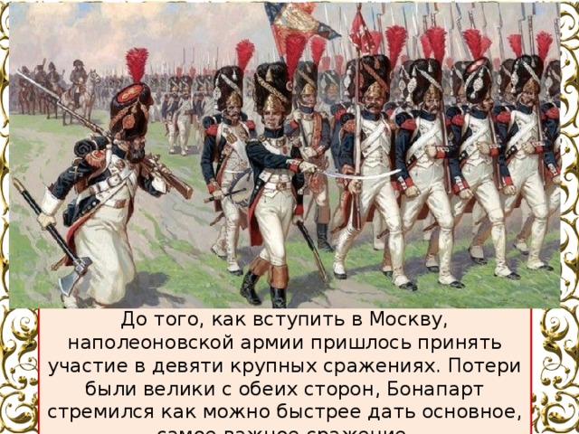 До того, как вступить в Москву, наполеоновской армии пришлось принять участие в девяти крупных сражениях. Потери были велики с обеих сторон, Бонапарт стремился как можно быстрее дать основное, самое важное сражение. 