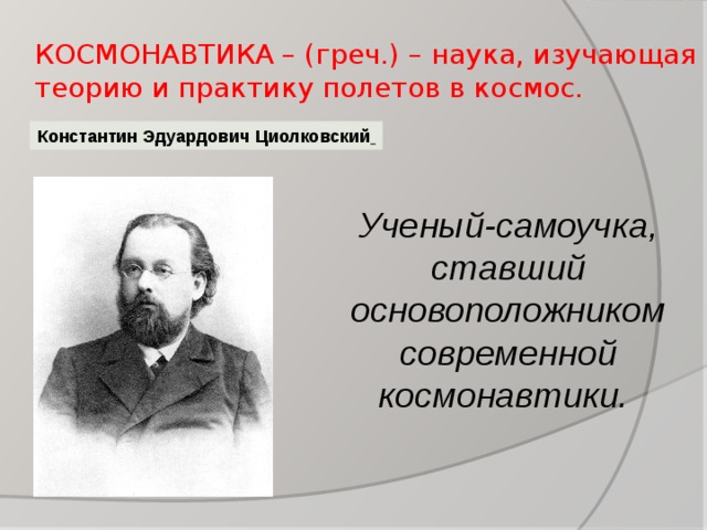 КОСМОНАВТИКА – (греч.) – наука, изучающая теорию и практику полетов в космос. Константин Эдуардович Циолковский  Ученый-самоучка, ставший основоположником современной космонавтики.  