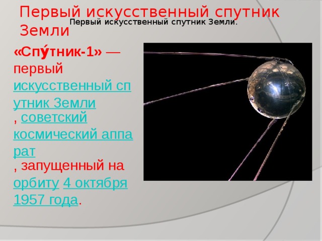 Первый искусственный спутник Земли Первый искусственный спутник Земли. «Спу́тник-1»  — первый  искусственный спутник Земли ,  советский   космический аппарат , запущенный на  орбиту   4 октября   1957 года .  