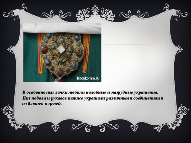 В особенности лачки любили налобные и нагрудные украшения. Низ подола и рукавов также украшали различными соединениями из бляшек и цепей. 