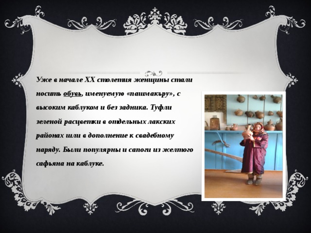 Уже в начале ХХ столетия женщины стали носить  обувь , именуемую «пашмакъру», с высоким каблуком и без задника. Туфли зеленой расцветки в отдельных лакских районах шли в дополнение к свадебному наряду. Были популярны и сапоги из желтого сафьяна на каблуке. 