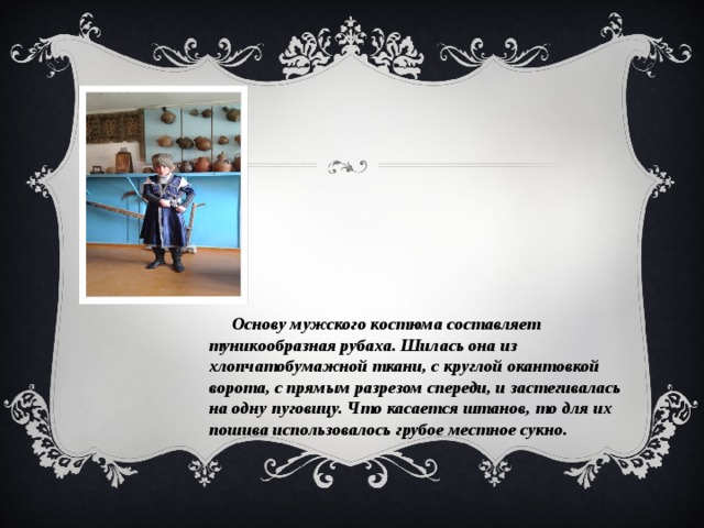  Основу мужского костюма составляет туникообразная рубаха. Шилась она из хлопчатобумажной ткани, с круглой окантовкой ворота, с прямым разрезом спереди, и застегивалась на одну пуговицу. Что касается штанов, то для их пошива использовалось грубое местное сукно. 