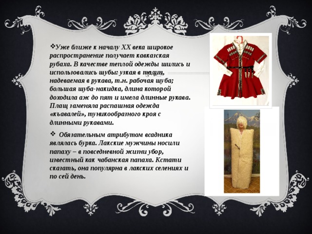 Уже ближе к началу ХХ века широкое распространение получает кавказская рубаха. В качестве теплой одежды шились и использовались шубы: узкая в талии, надеваемая в рукава, т.н. рабочая шуба; большая шуба-накидка, длина которой доходила аж до пят и имела длинные рукава. Плащ заменяла распашная одежда «къавалей», туникообразного кроя с длинными рукавами.  Обязательным атрибутом всадника являлась бурка. Лакские мужчины носили папаху – в повседневной жизни убор, известный как чабанская папаха. Кстати сказать, она популярна в лакских селениях и по сей день. 