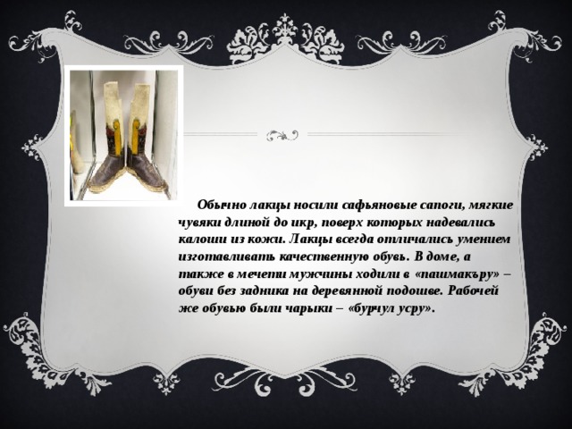  Обычно лакцы носили сафьяновые сапоги, мягкие чувяки длиной до икр, поверх которых надевались калоши из кожи. Лакцы всегда отличались умением изготавливать качественную обувь. В доме, а также в мечети мужчины ходили в «пашмакъру» – обуви без задника на деревянной подошве. Рабочей же обувью были чарыки – «бурчул усру». 