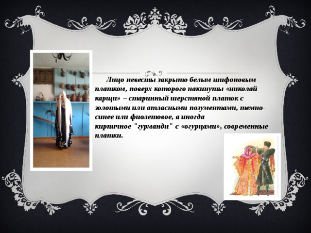  Лицо невесты закрыто белым шифоновым платком, поверх которого накинуты «николай карщи» – старинный шерстяной платок с золотыми или атласными позументами, темно-синее или фиолетовое, а иногда кирпичное 