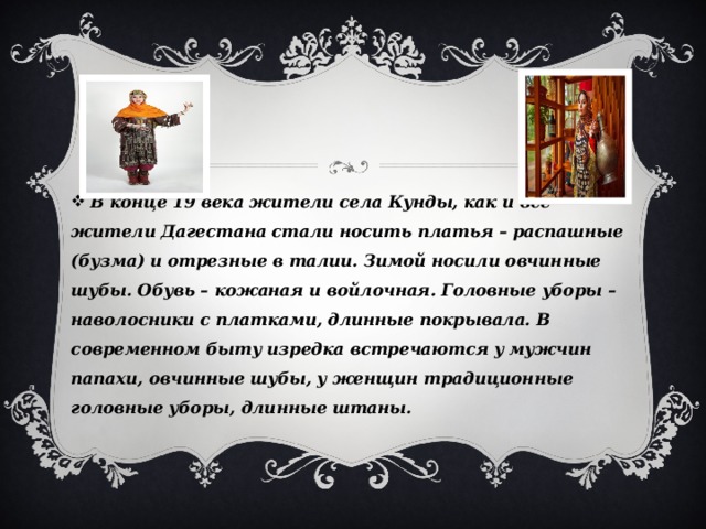  В конце 19 века жители села Кунды, как и все жители Дагестана стали носить платья – распашные (бузма) и отрезные в талии. Зимой носили овчинные шубы. Обувь – кожаная и войлочная. Головные уборы – наволосники с платками, длинные покрывала. В современном быту изредка встречаются у мужчин папахи, овчинные шубы, у женщин традиционные головные уборы, длинные штаны. 