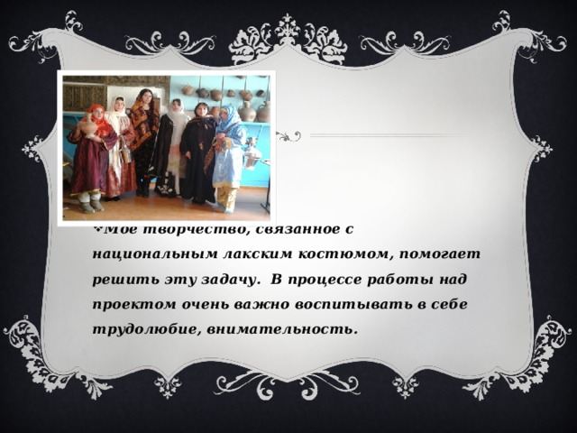 Моё творчество, связанное с национальным лакским костюмом, помогает решить эту задачу. В процессе работы над проектом очень важно воспитывать в себе трудолюбие, внимательность. 