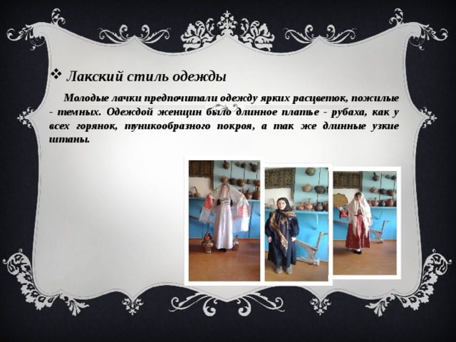  Лакский стиль одежды  Молодые лачки предпочитали одежду ярких расцветок, пожилые - темных. Одеждой женщин было длинное платье - рубаха, как у всех горянок, туникообразного покроя, а так же длинные узкие штаны.  