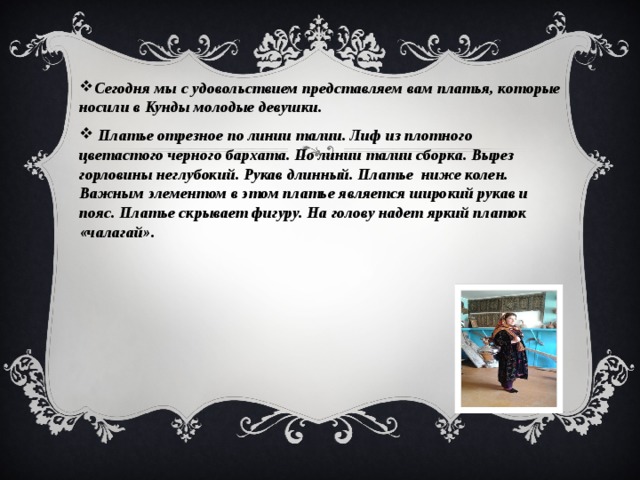 Сегодня мы с удовольствием представляем вам платья, которые носили в Кунды молодые девушки.  Платье отрезное по линии талии. Лиф из плотного цветастого черного бархата. По линии талии сборка. Вырез горловины неглубокий. Рукав длинный. Платье ниже колен. Важным элементом в этом платье является широкий рукав и пояс. Платье скрывает фигуру. На голову надет яркий платок «чалагай». 