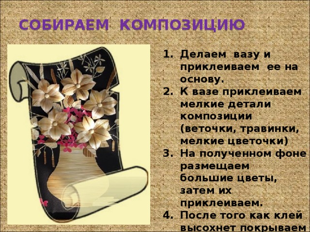 СОБИРАЕМ КОМПОЗИЦИЮ Делаем вазу и приклеиваем ее на основу. К вазе приклеиваем мелкие детали композиции (веточки, травинки, мелкие цветочки) На полученном фоне размещаем большие цветы, затем их приклеиваем. После того как клей высохнет покрываем работу лаком. 