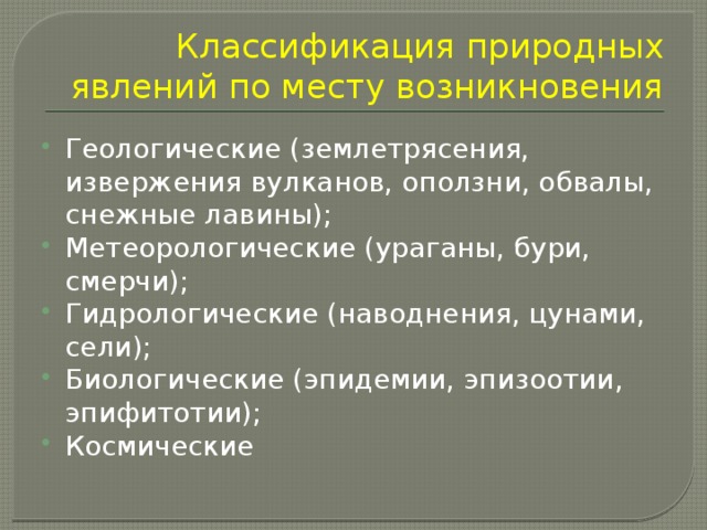 Классификация природных явлений по месту возникновения Геологические (землетрясения, извержения вулканов, оползни, обвалы, снежные лавины); Метеорологические (ураганы, бури, смерчи); Гидрологические (наводнения, цунами, сели); Биологические (эпидемии, эпизоотии, эпифитотии); Космические 