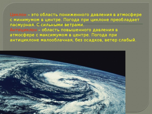 Циклон  – это область пониженного давления в атмосфере с минимумом в центре. Погода при циклоне преобладает пасмурная. С сильными ветрами.  Антициклон  – область повышенного давления в атмосфере с максимумом в центре. Погода при антициклоне малооблачная, без осадков, ветер слабый. 