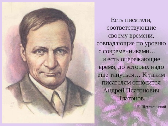 Есть писатели, соответствующие своему времени, совпадающие по уровню с современниками… и есть опережающие время, до которых надо еще тянуться… К таким писателям относится Андрей Платонович Платонов.   В. Шемталинский 