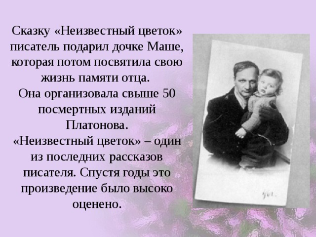 Сказку «Неизвестный цветок» писатель подарил дочке Маше, которая потом посвятила свою жизнь памяти отца.  Она организовала свыше 50 посмертных изданий Платонова.  «Неизвестный цветок» – один из последних рассказов писателя. Спустя годы это произведение было высоко оценено. 