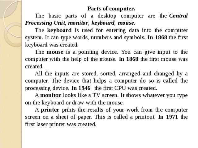 Parts of computer. The basic parts of a desktop computer are the   Central Processing Unit ,   monitor ,   keyboard ,   mouse.  The keyboard is used for entering data into the computer system. It can type words, numbers and symbols. In 1868 the first keyboard was created. The mouse is a pointing device. You can give input to the computer with the help of the mouse. In 1868 the first mouse was created. All the inputs are stored, sorted, arranged and changed by a computer. The device that helps a computer do so is called the processing device. In 1946   the first CPU was created. A monitor looks like a TV screen. It shows whatever you type on the keyboard or draw with the mouse. A printer prints the results of your work from the computer screen on a sheet of paper. This is called a printout. In 1971 the first laser printer was created. 