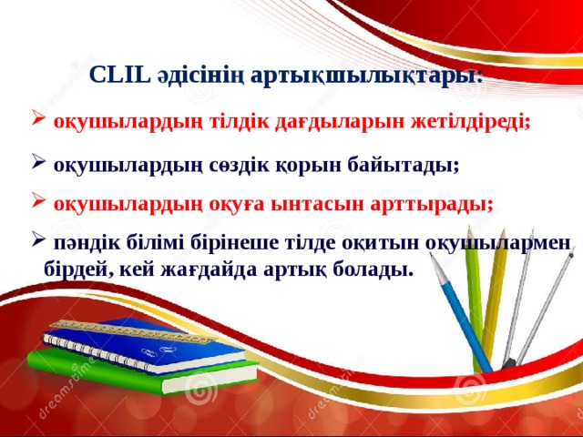 CLIL әдісінің артықшылықтары:  оқушылардың тілдік дағдыларын жетілдіреді;  оқушылардың сөздік қорын байытады;  оқушылардың оқуға ынтасын арттырады;  пәндік білімі бірінеше тілде оқитын оқушылармен бірдей, кей жағдайда артық болады. 