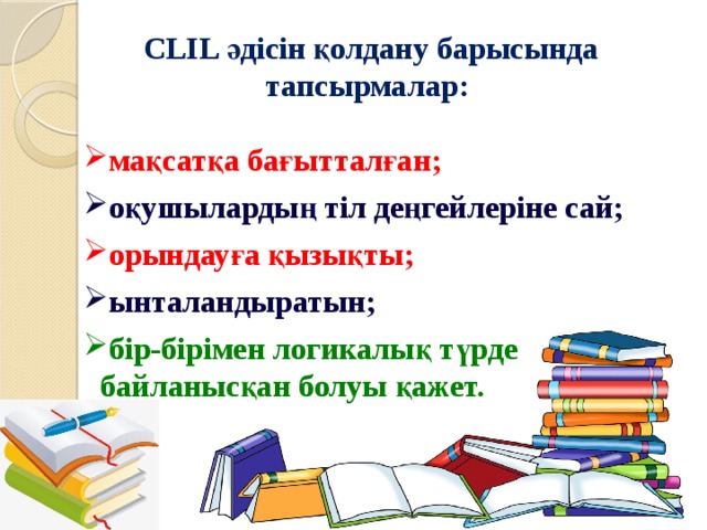 CLIL әдісін қолдану барысында тапсырмалар: мақсатқа бағытталған; оқушылардың тіл деңгейлеріне сай; орындауға қызықты; ынталандыратын; бір-бірімен логикалық түрде байланысқан болуы қажет. 