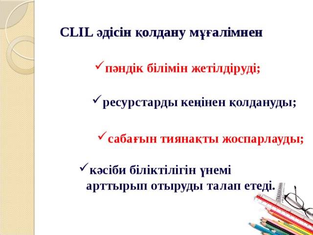 CLIL әдісін қолдану мұғалімнен пәндік білімін жетілдіруді; ресурстарды кеңінен қолдануды; сабағын тиянақты жоспарлауды; кәсіби біліктілігін үнемі арттырып отыруды талап етеді. 