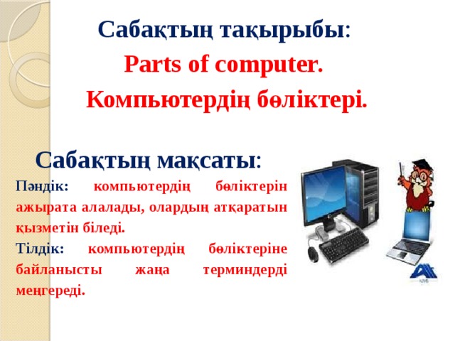 Сабақтың тақырыбы : Parts of computer . Компьютердің бөліктері . Сабақтың мақсаты : Пәндік: компьютердің бөліктерін ажырата алалады, олардың атқаратын қызметін біледі . Тілдік: компьютердің бөліктеріне байланысты жаңа терминдерді меңгереді. 