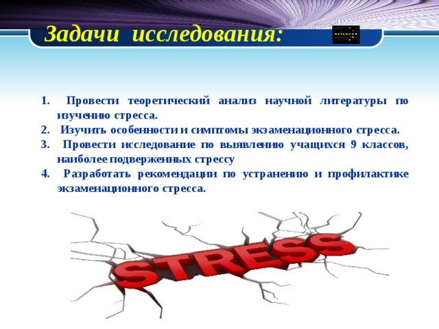 Задачи исследования:    Провести теоретический анализ научной литературы по изучению стресса.  Изучить особенности и симптомы экзаменационного стресса.  Провести исследование по выявлению учащихся 9 классов, наиболее подверженных стрессу  Разработать рекомендации по устранению и профилактике экзаменационного стресса. 