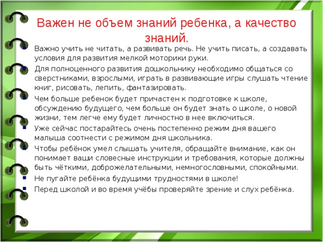 Важен не объем знаний ребенка, а качество знаний. Важно учить не читать, а развивать речь. Не учить писать, а создавать условия для развития мелкой моторики руки. Для полноценного развития дошкольнику необходимо общаться со сверстниками, взрослыми, играть в развивающие игры слушать чтение книг, рисовать, лепить, фантазировать. Чем больше ребенок будет причастен к подготовке к школе, обсуждению будущего, чем больше он будет знать о школе, о новой жизни, тем легче ему будет личностно в нее включиться. Уже сейчас постарайтесь очень постепенно режим дня вашего малыша соотнести с режимом дня школьника. Чтобы ребёнок умел слышать учителя, обращайте внимание, как он понимает ваши словесные инструкции и требования, которые должны быть чёткими, доброжелательными, немногословными, спокойными. Не пугайте ребёнка будущими трудностями в школе! Перед школой и во время учёбы проверяйте зрение и слух ребёнка.  