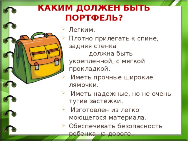 Каким должен быть портфель?   Легким. Плотно прилегать к спине, задняя стенка должна быть укрепленной, с мягкой прокладкой.  Иметь прочные широкие лямочки.  Иметь надежные, но не очень тугие застежки.  Изготовлен из легко моющегося материала. Обеспечивать безопасность ребенка на дороге. 