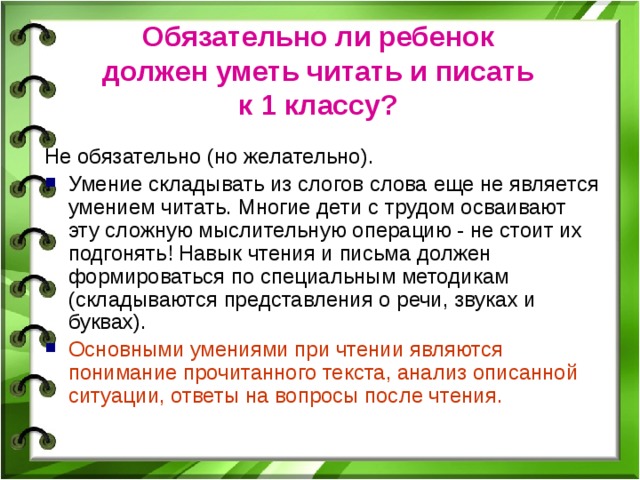 Обязательно ли ребенок  должен уметь читать и писать  к 1 классу?  Не обязательно (но желательно). Умение складывать из слогов слова еще не является умением читать. Многие дети с трудом осваивают эту сложную мыслительную операцию - не стоит их подгонять! Навык чтения и письма должен формироваться по специальным методикам (складываются представления о речи, звуках и буквах). Основными умениями при чтении являются понимание прочитанного текста, анализ описанной ситуации, ответы на вопросы после чтения. 